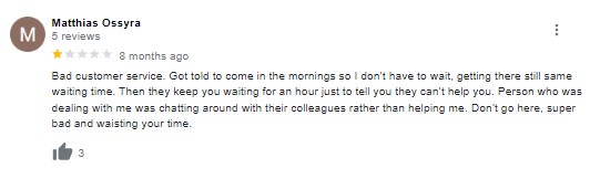 Bad customer service. Got told to come in the mornings so i don't have to wait, getting there still same waiting time. Then they keep you waiting for an hour just to tell you they can't help you. Person who was dealing with me was chatting around with their colleagues rather than helping me. Don't go here, super bad and wasting your time